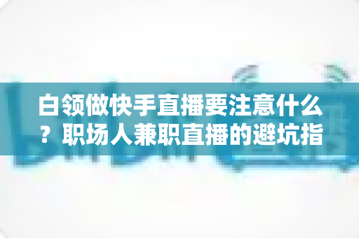 白领做快手直播要注意什么？职场人兼职直播的避坑指南与实战攻略