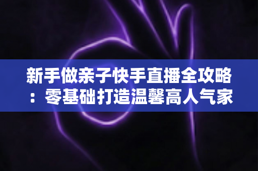 新手做亲子快手直播全攻略:零基础打造温馨高人气家庭直播间的实战秘籍 新手做亲子快手直播全攻略:零基础打造温馨高人气家庭直播间的实战秘籍