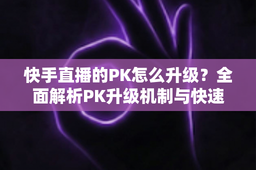 快手直播的PK怎么升级？全面解析PK升级机制与快速上分实用攻略