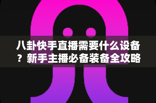 八卦快手直播需要什么设备？新手主播必备装备全攻略大全