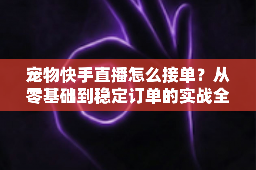 宠物快手直播怎么接单?从零基础到稳定订单的实战全攻略 宠物快手直播怎么接单?从零基础到稳定订单的实战全攻略