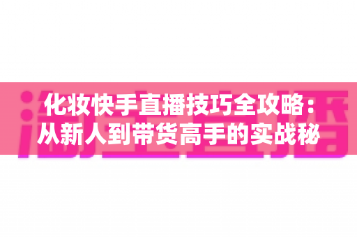 化妆快手直播技巧全攻略:从新人到带货高手的实战秘籍 化妆快手直播技巧全攻略:从新人到带货高手的实战秘籍