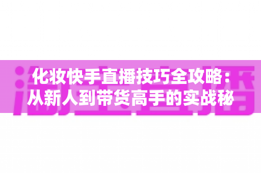 化妆快手直播技巧全攻略:从新人到带货高手的实战秘籍 化妆快手直播技巧全攻略:从新人到带货高手的实战秘籍