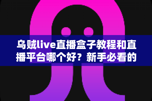 乌贼live直播盒子教程和直播平台哪个好？新手必看的使用指南与平台选择全攻略
