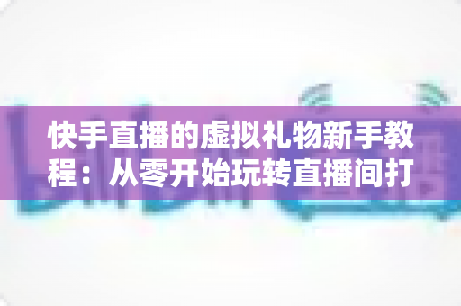 快手直播的虚拟礼物新手教程：从零开始玩转直播间打赏的完整指南