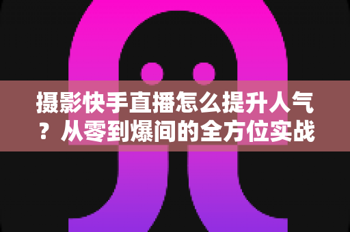 摄影快手直播怎么提升人气？从零到爆间的全方位实战涨粉攻略