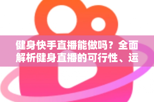 健身快手直播能做吗？全面解析健身直播的可行性、运营方法与变现路径