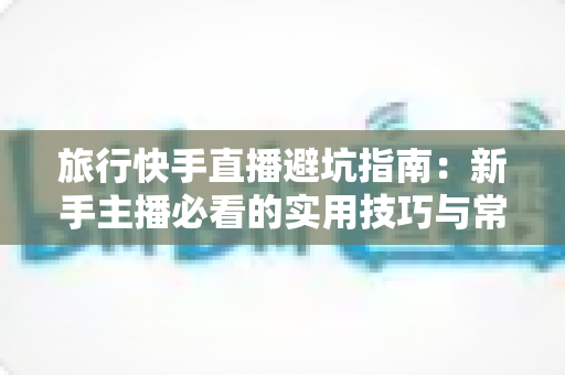 旅行快手直播避坑指南:新手主播必看的实用技巧与常见误区全解析 旅行快手直播避坑指南:新手主播必看的实用技巧与常见误区全解析