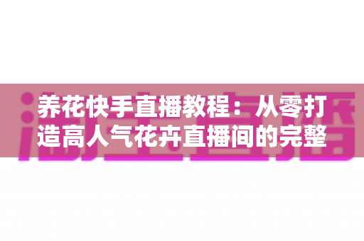 养花快手直播教程：从零打造高人气花卉直播间的完整实战指南