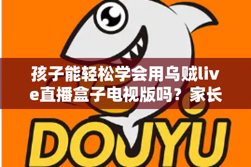 孩子能轻松学会用乌贼live直播盒子电视版吗？家长必读的上手指南与使用建议