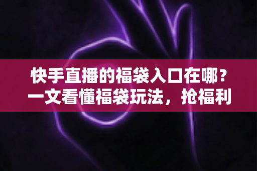 快手直播的福袋入口在哪？一文看懂福袋玩法，抢福利不再迷路