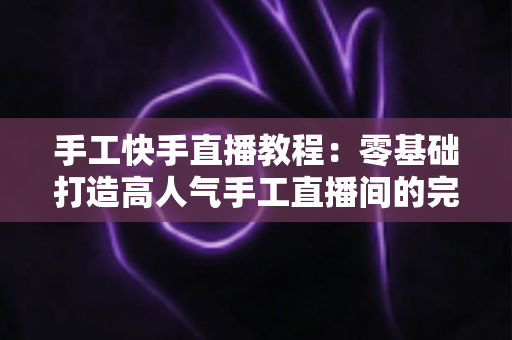 手工快手直播教程：零基础打造高人气手工直播间的完整实战指南