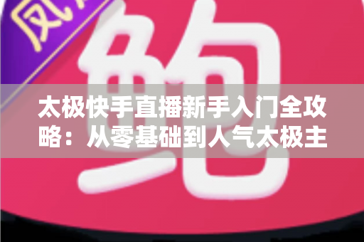 太极快手直播新手入门全攻略:从零基础到人气太极主播的实战指南 太极快手直播新手入门全攻略:从零基础到人气太极主播的实战指南