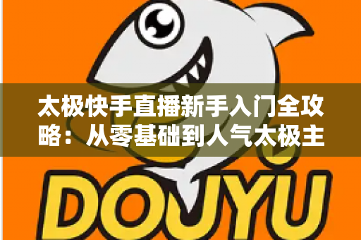太极快手直播新手入门全攻略:从零基础到人气太极主播的实战指南 太极快手直播新手入门全攻略:从零基础到人气太极主播的实战指南