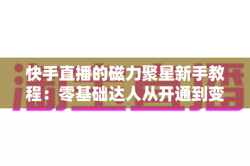 快手直播的磁力聚星新手教程:零基础达人从开通到变现的完整实战指南 快手直播的磁力聚星新手教程:零基础达人从开通到变现的完整实战指南