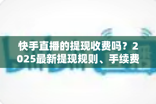 快手直播的提现收费吗？2025最新提现规则、手续费与税务问题全解析