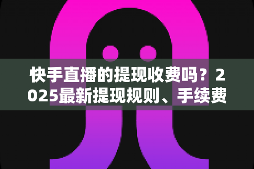 快手直播的提现收费吗？2025最新提现规则、手续费与税务问题全解析