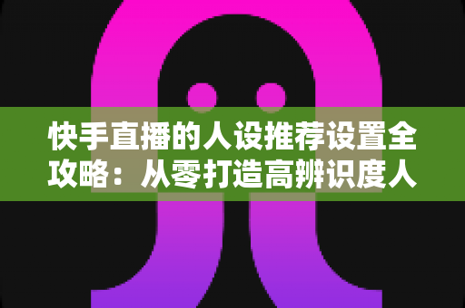 快手直播的人设推荐设置全攻略:从零打造高辨识度人设,让算法精准推送、流量持续增长 快手直播的人设推荐设置全攻略:从零打造高辨识度人设,让算法精准推送、流量持续增长