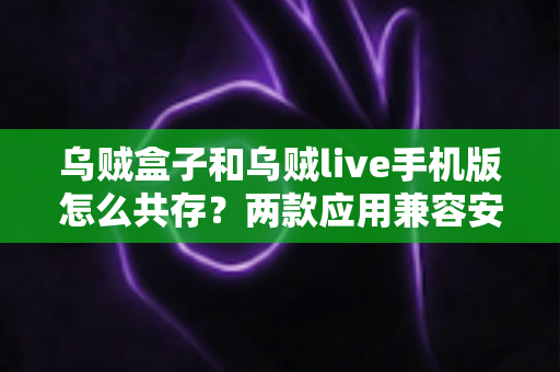 乌贼盒子和乌贼live手机版怎么共存？两款应用兼容安装与使用全攻略