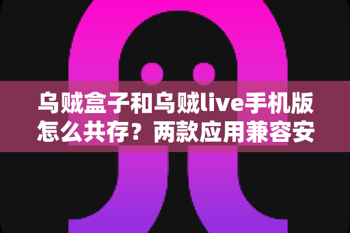 乌贼盒子和乌贼live手机版怎么共存？两款应用兼容安装与使用全攻略