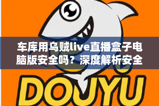 车库用乌贼live直播盒子电脑版安全吗？深度解析安全性、下载渠道与避坑指南