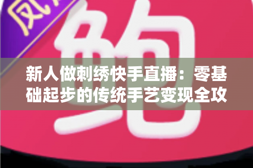 新人做刺绣快手直播：零基础起步的传统手艺变现全攻略