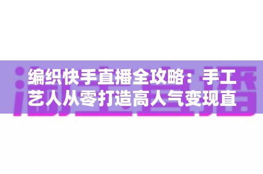 编织快手直播全攻略:手工艺人从零打造高人气变现直播间的实战指南 编织快手直播全攻略:手工艺人从零打造高人气变现直播间的实战指南