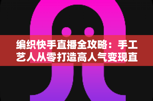 编织快手直播全攻略:手工艺人从零打造高人气变现直播间的实战指南 编织快手直播全攻略:手工艺人从零打造高人气变现直播间的实战指南