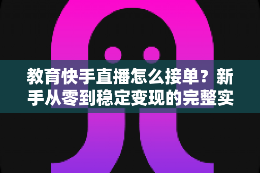 教育快手直播怎么接单？新手从零到稳定变现的完整实操指南