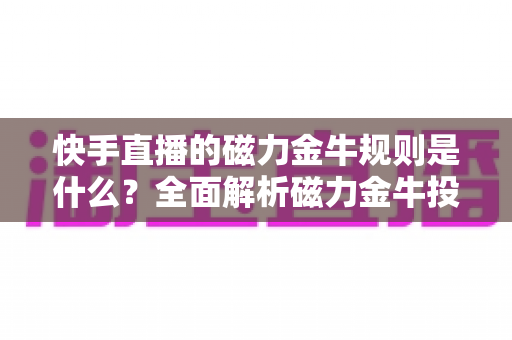 快手直播的磁力金牛规则是什么？全面解析磁力金牛投放规则与实操指南