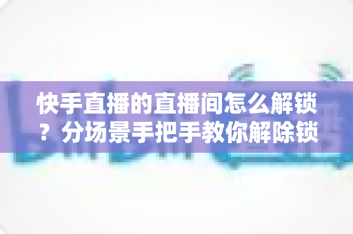 快手直播的直播间怎么解锁?分场景手把手教你解除锁定,附常见问题全解析 快手直播的直播间怎么解锁?分场景手把手教你解除锁定,附常见问题全解析