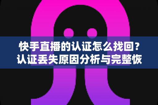 快手直播的认证怎么找回?认证丢失原因分析与完整恢复操作指南 快手直播的认证怎么找回?认证丢失原因分析与完整恢复操作指南