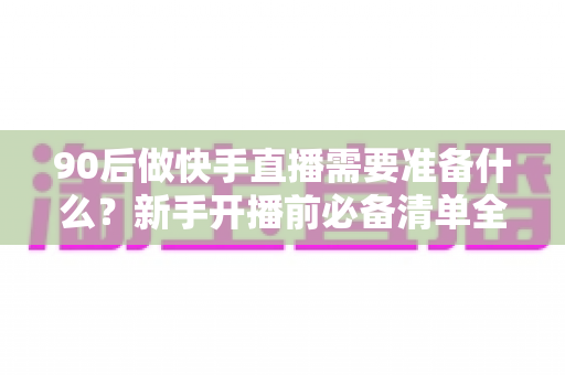 90后做快手直播需要准备什么?新手开播前必备清单全解析 90后做快手直播需要准备什么?新手开播前必备清单全解析