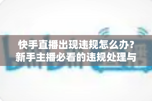 快手直播出现违规怎么办?新手主播必看的违规处理与预防全攻略 快手直播出现违规怎么办?新手主播必看的违规处理与预防全攻略