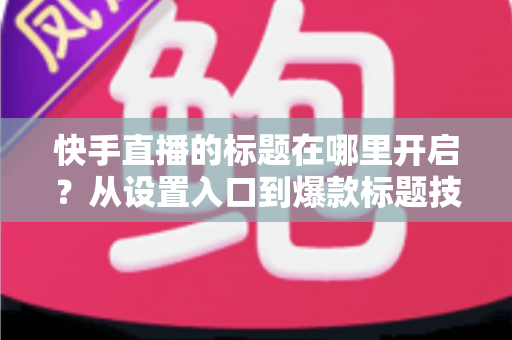 快手直播的标题在哪里开启？从设置入口到爆款标题技巧的全流程实用指南