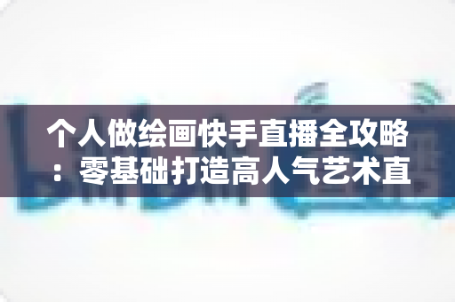 个人做绘画快手直播全攻略:零基础打造高人气艺术直播间的实用指南 个人做绘画快手直播全攻略:零基础打造高人气艺术直播间的实用指南