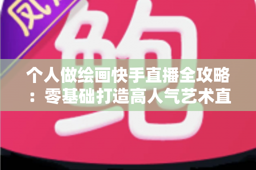 个人做绘画快手直播全攻略：零基础打造高人气艺术直播间的实用指南
