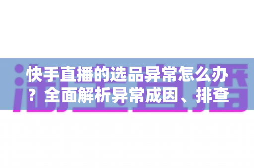 快手直播的选品异常怎么办?全面解析异常成因、排查步骤与实用解决方案 快手直播的选品异常怎么办?全面解析异常成因、排查步骤与实用解决方案
