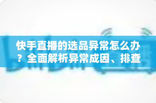 快手直播的选品异常怎么办?全面解析异常成因、排查步骤与实用解决方案 快手直播的选品异常怎么办?全面解析异常成因、排查步骤与实用解决方案
