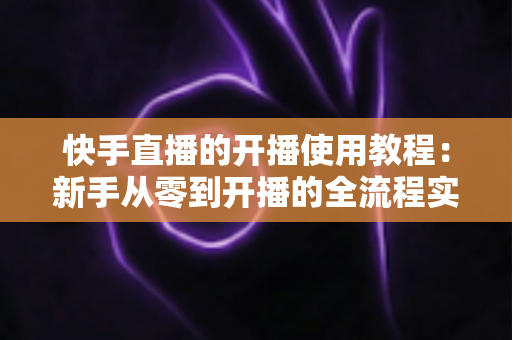 快手直播的开播使用教程：新手从零到开播的全流程实战指南