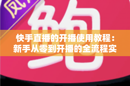 快手直播的开播使用教程：新手从零到开播的全流程实战指南