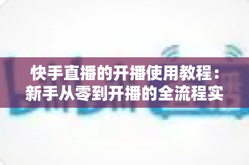 快手直播的开播使用教程：新手从零到开播的全流程实战指南