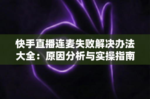 快手直播连麦失败解决办法大全:原因分析与实操指南一次讲透 快手直播连麦失败解决办法大全:原因分析与实操指南一次讲透