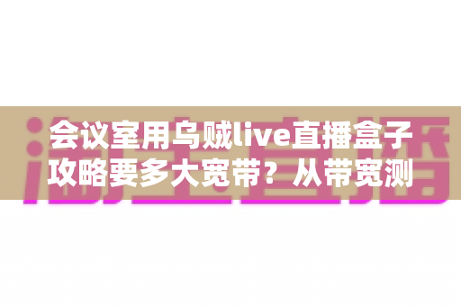 会议室用乌贼live直播盒子攻略要多大宽带?从带宽测算到直播优化的全流程实用指南 会议室用乌贼live直播盒子攻略要多大宽带?从带宽测算到直播优化的全流程实用指南