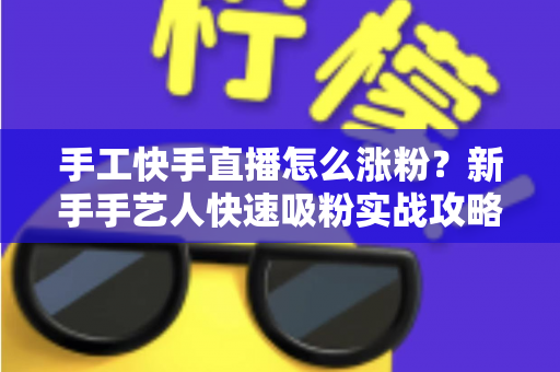 手工快手直播怎么涨粉?新手手艺人快速吸粉实战攻略全解析 手工快手直播怎么涨粉?新手手艺人快速吸粉实战攻略全解析