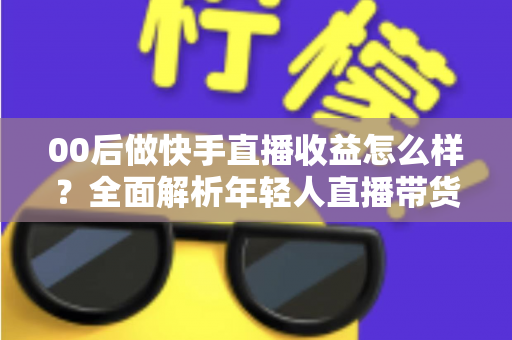 00后做快手直播收益怎么样?全面解析年轻人直播带货与打赏的真实收入潜力 00后做快手直播收益怎么样?全面解析年轻人直播带货与打赏的真实收入潜力