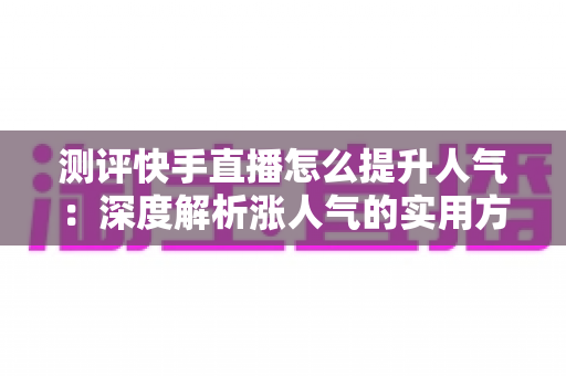 测评快手直播怎么提升人气:深度解析涨人气的实用方法与避坑指南 测评快手直播怎么提升人气:深度解析涨人气的实用方法与避坑指南