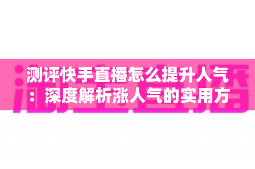 测评快手直播怎么提升人气:深度解析涨人气的实用方法与避坑指南 测评快手直播怎么提升人气:深度解析涨人气的实用方法与避坑指南