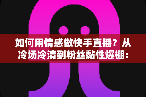 如何用情感做快手直播？从冷场冷清到粉丝黏性爆棚：一份有温度的快手直播情感运营实战指南