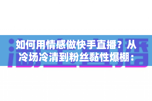 如何用情感做快手直播？从冷场冷清到粉丝黏性爆棚：一份有温度的快手直播情感运营实战指南